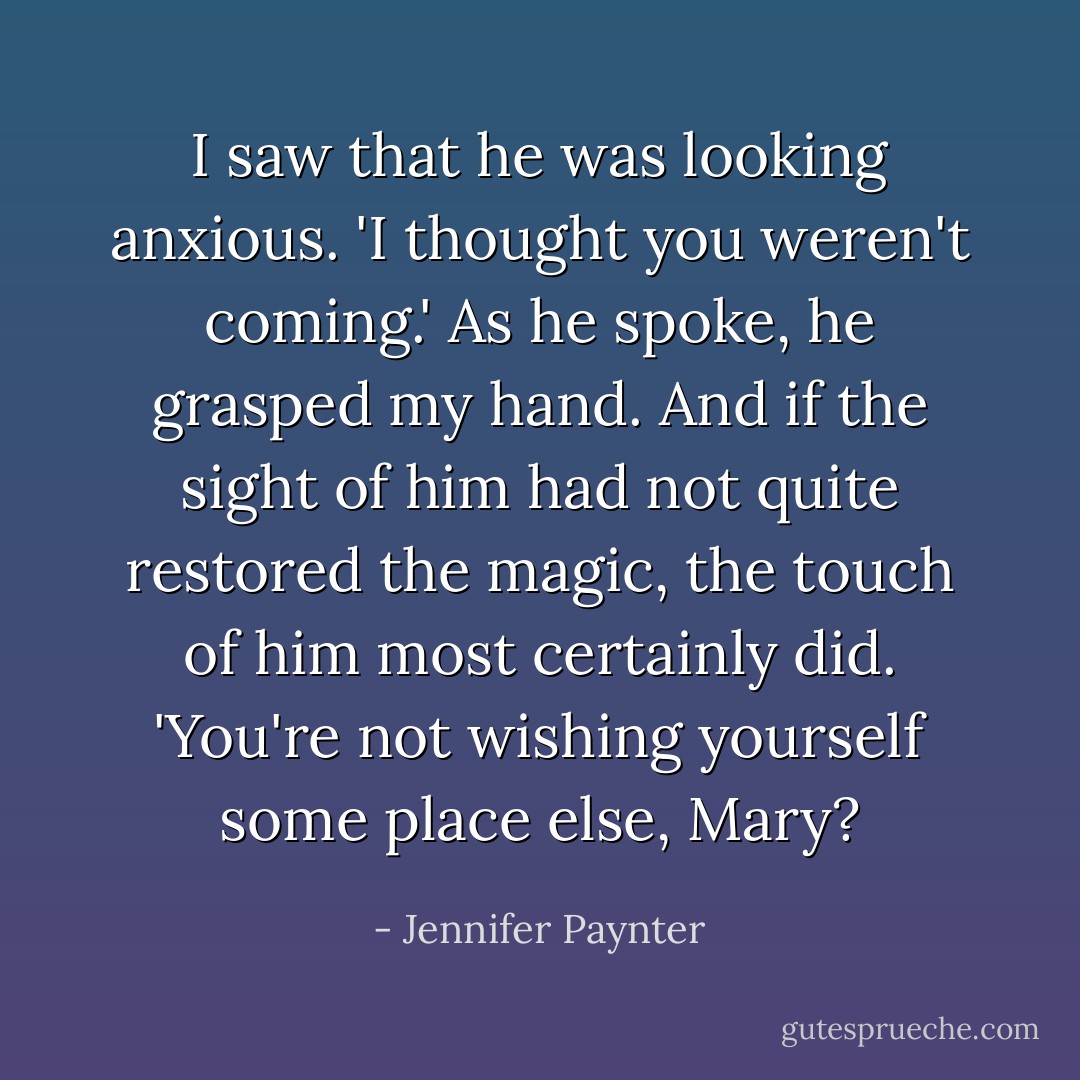 I saw that he was looking anxious.<br />'I thought you weren't coming.' As he spoke, he grasped my hand. And if the sight of him had not quite restored the magic, the touch of him most certainly did. 'You're not wishing yourself some place else, Mary? - Jennifer Paynter