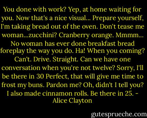 You done with work?<br />Yep, at home waiting for you.<br />Now that's a nice visual...<br />Prepare yourself, I'm taking bread out of the oven.<br />Don't tease me woman...zucchini?<br />Cranberry orange. Mmmm...<br />No woman has ever done breakfast bread foreplay the way you do.<br />Ha! When you coming?<br />Can't. Drive. Straight.<br />Can we have one conversation when you're not twelve?<br />Sorry, I'll be there in 30<br />Perfect, that will give me time to frost my buns.<br />Pardon me?<br />Oh, didn't I tell you? I also made cinnamon rolls.<br />Be there in 25. - Alice Clayton