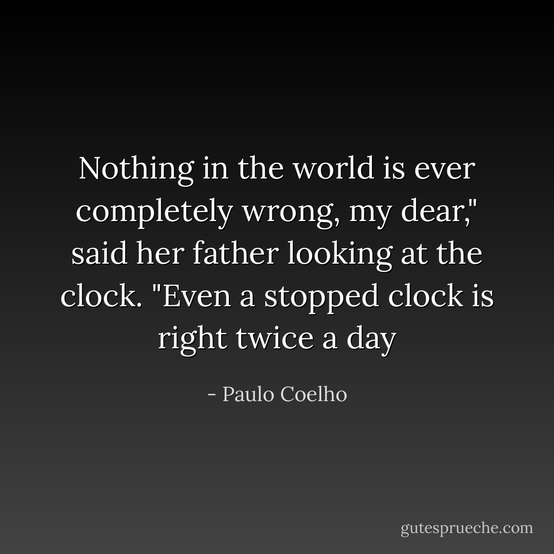 Nothing in the world is ever completely wrong, my dear," said her father looking at the clock. "Even a stopped clock is right twice a day - Paulo Coelho