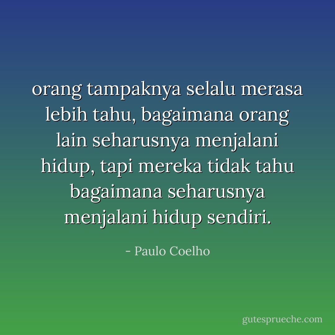 orang tampaknya selalu merasa lebih tahu, bagaimana orang lain seharusnya menjalani hidup, tapi mereka tidak tahu bagaimana seharusnya menjalani hidup sendiri. - Paulo Coelho