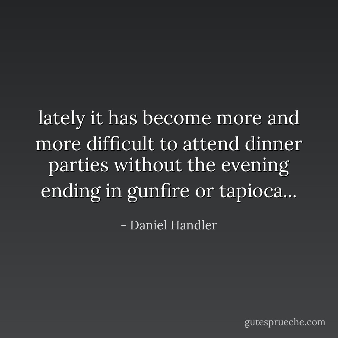 lately it has become more and more difficult to attend dinner parties without the evening ending in gunfire or tapioca... - Daniel Handler