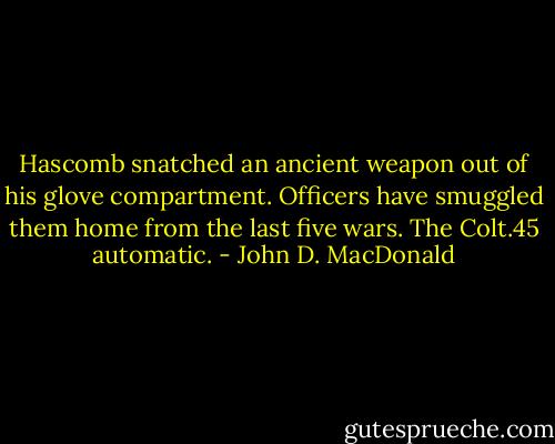 Hascomb snatched an ancient weapon out of his glove compartment. Officers have smuggled them home from the last five wars. The Colt.45 automatic. - John D. MacDonald