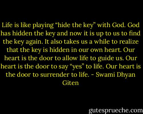 Life is like playing “hide the key” with God. God has hidden the key and now it is up to us to find the key again. It also takes us a while to realize that the key is hidden in our own heart. Our heart is the door to allow life to guide us. Our heart is the door to say “yes” to life. Our heart is the door to surrender to life. - Swami Dhyan Giten