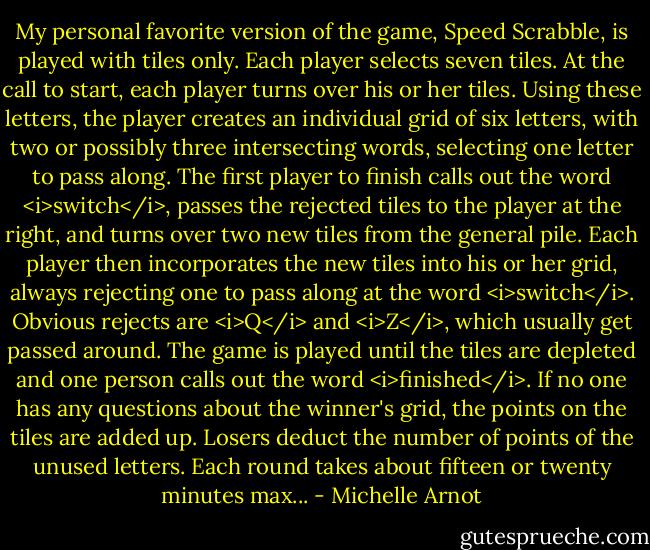 My personal favorite version of the game, Speed Scrabble, is played with tiles only. Each player selects seven tiles. At the call to start, each player turns over his or her tiles. Using these letters, the player creates an individual grid of six letters, with two or possibly three intersecting words, selecting one letter to pass along. The first player to finish calls out the word <i>switch</i>, passes the rejected tiles to the player at the right, and turns over two new tiles from the general pile. Each player then incorporates the new tiles into his or her grid, always rejecting one to pass along at the word <i>switch</i>. Obvious rejects are <i>Q</i> and <i>Z</i>, which usually get passed around. The game is played until the tiles are depleted and one person calls out the word <i>finished</i>. If no one has any questions about the winner's grid, the points on the tiles are added up. Losers deduct the number of points of the unused letters. Each round takes about fifteen or twenty minutes max... - Michelle Arnot