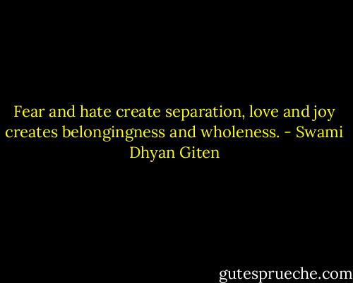Fear and hate create separation, love and joy creates belongingness and wholeness. - Swami Dhyan Giten