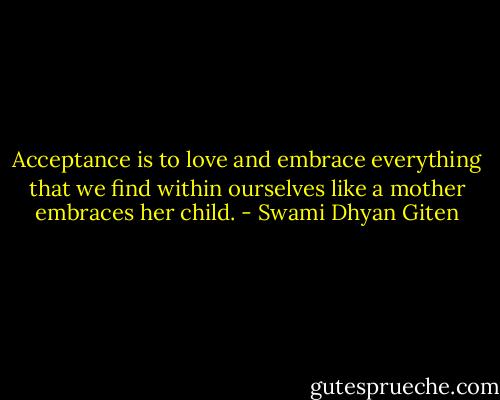 Acceptance is to love and embrace everything that we find within ourselves like a mother embraces her child. - Swami Dhyan Giten