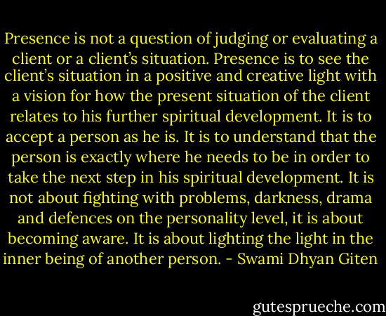 Presence is not a question of judging or evaluating a client or a client’s situation. Presence is to see the client’s situation in a positive and creative light with a vision for how the present situation of the client relates to his further spiritual development. It is to accept a person as he is. It is to understand that the person is exactly where he needs to be in order to take the next step in his spiritual development. It is not about fighting with problems, darkness, drama and defences on the personality level, it is about becoming aware. It is about lighting the light in the inner being of another person. - Swami Dhyan Giten