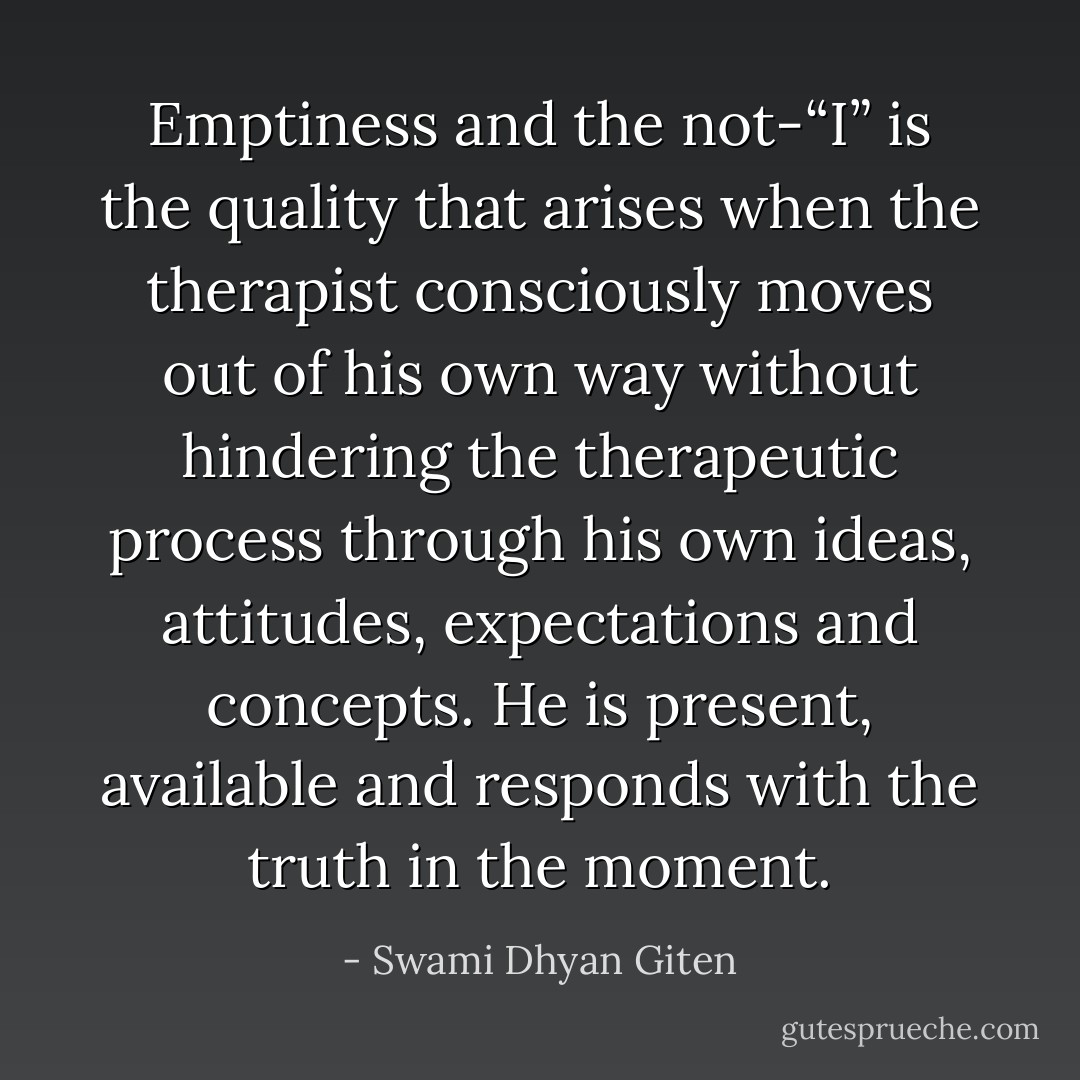 Emptiness and the not-“I” is the quality that arises when the therapist consciously moves out of his own way without hindering the therapeutic process through his own ideas, attitudes, expectations and concepts. He is present, available and responds with the truth in the moment. - Swami Dhyan Giten