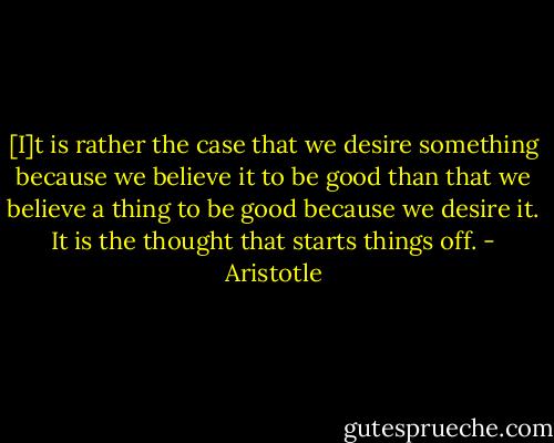 [I]t is rather the case that we desire something because we believe it to be good than that we believe a thing to be good because we desire it. It is the thought that starts things off. - Aristotle