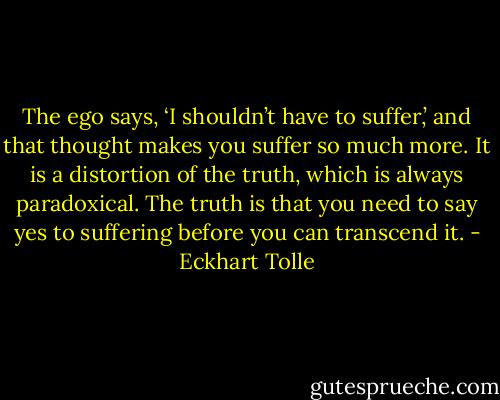 The ego says, ‘I shouldn’t have to suffer,’ and that thought makes you suffer so much more. It is a distortion of the truth, which is always paradoxical. The truth is that you need to say yes to suffering before you can transcend it. - Eckhart Tolle