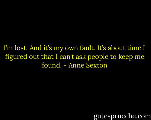 I’m lost. And it’s my own fault. It’s about time I figured out that I can’t ask people to keep me found. - Anne Sexton