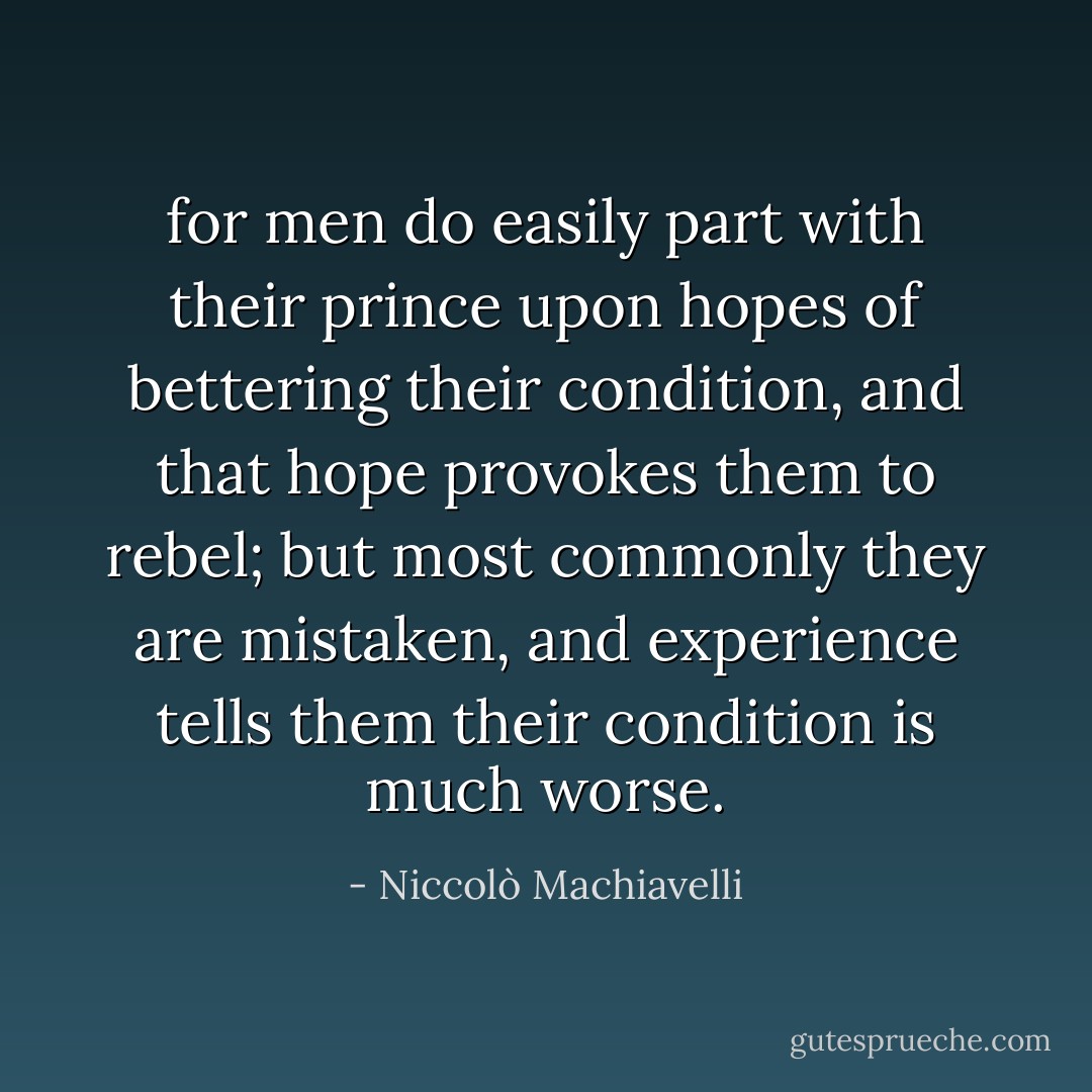 for men do easily part with their prince upon hopes of bettering their condition, and that hope provokes them to rebel; but most commonly they are mistaken, and experience tells them their condition is much worse. - Niccolò Machiavelli