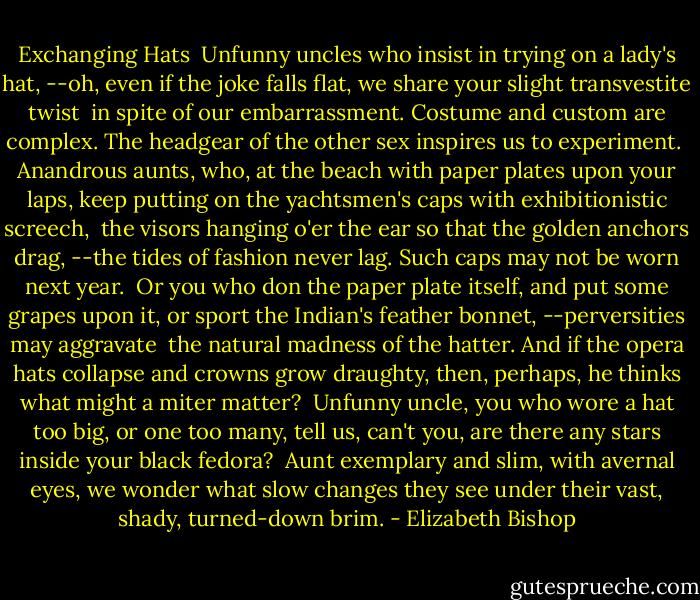 Exchanging Hats<br /><br />Unfunny uncles who insist<br />in trying on a lady's hat,<br />--oh, even if the joke falls flat,<br />we share your slight transvestite twist<br /><br />in spite of our embarrassment.<br />Costume and custom are complex.<br />The headgear of the other sex<br />inspires us to experiment.<br /><br />Anandrous aunts, who, at the beach<br />with paper plates upon your laps,<br />keep putting on the yachtsmen's caps<br />with exhibitionistic screech,<br /><br />the visors hanging o'er the ear<br />so that the golden anchors drag,<br />--the tides of fashion never lag.<br />Such caps may not be worn next year.<br /><br />Or you who don the paper plate<br />itself, and put some grapes upon it,<br />or sport the Indian's feather bonnet,<br />--perversities may aggravate<br /><br />the natural madness of the hatter.<br />And if the opera hats collapse<br />and crowns grow draughty, then, perhaps,<br />he thinks what might a miter matter?<br /><br />Unfunny uncle, you who wore a<br />hat too big, or one too many,<br />tell us, can't you, are there any<br />stars inside your black fedora?<br /><br />Aunt exemplary and slim,<br />with avernal eyes, we wonder<br />what slow changes they see under<br />their vast, shady, turned-down brim. - Elizabeth Bishop