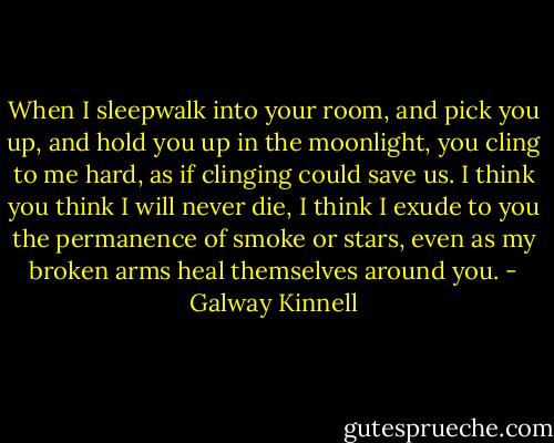 When I sleepwalk<br />into your room, and pick you up,<br />and hold you up in the moonlight, you cling to me<br />hard,<br />as if clinging could save us. I think<br />you think<br />I will never die, I think I exude<br />to you the permanence of smoke or stars,<br />even as<br />my broken arms heal themselves around you. - Galway Kinnell