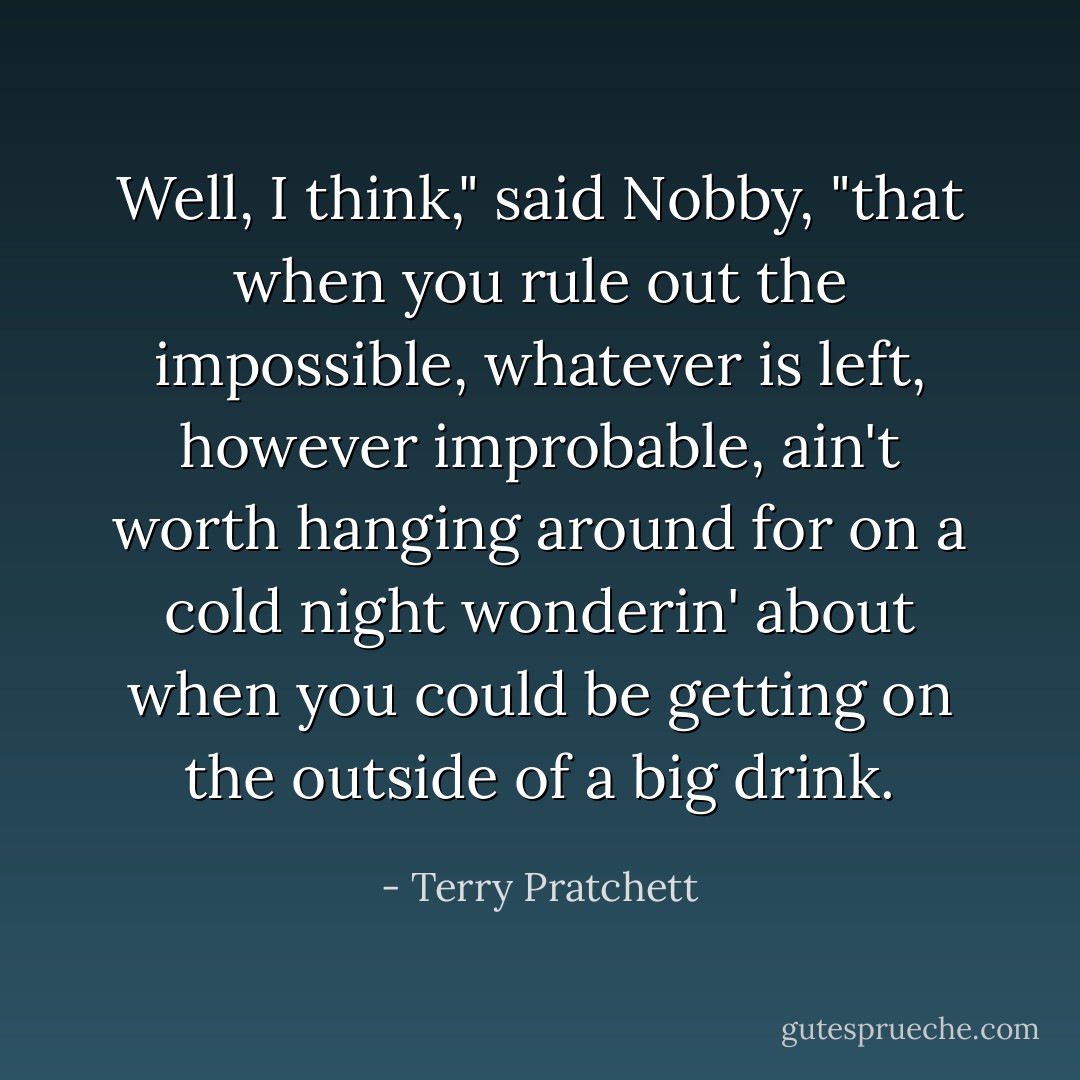 Well, I think," said Nobby, "that when you rule out the impossible, whatever is left, however improbable, ain't worth hanging around for on a cold night wonderin' about when you could be getting on the outside of a big drink. - Terry Pratchett