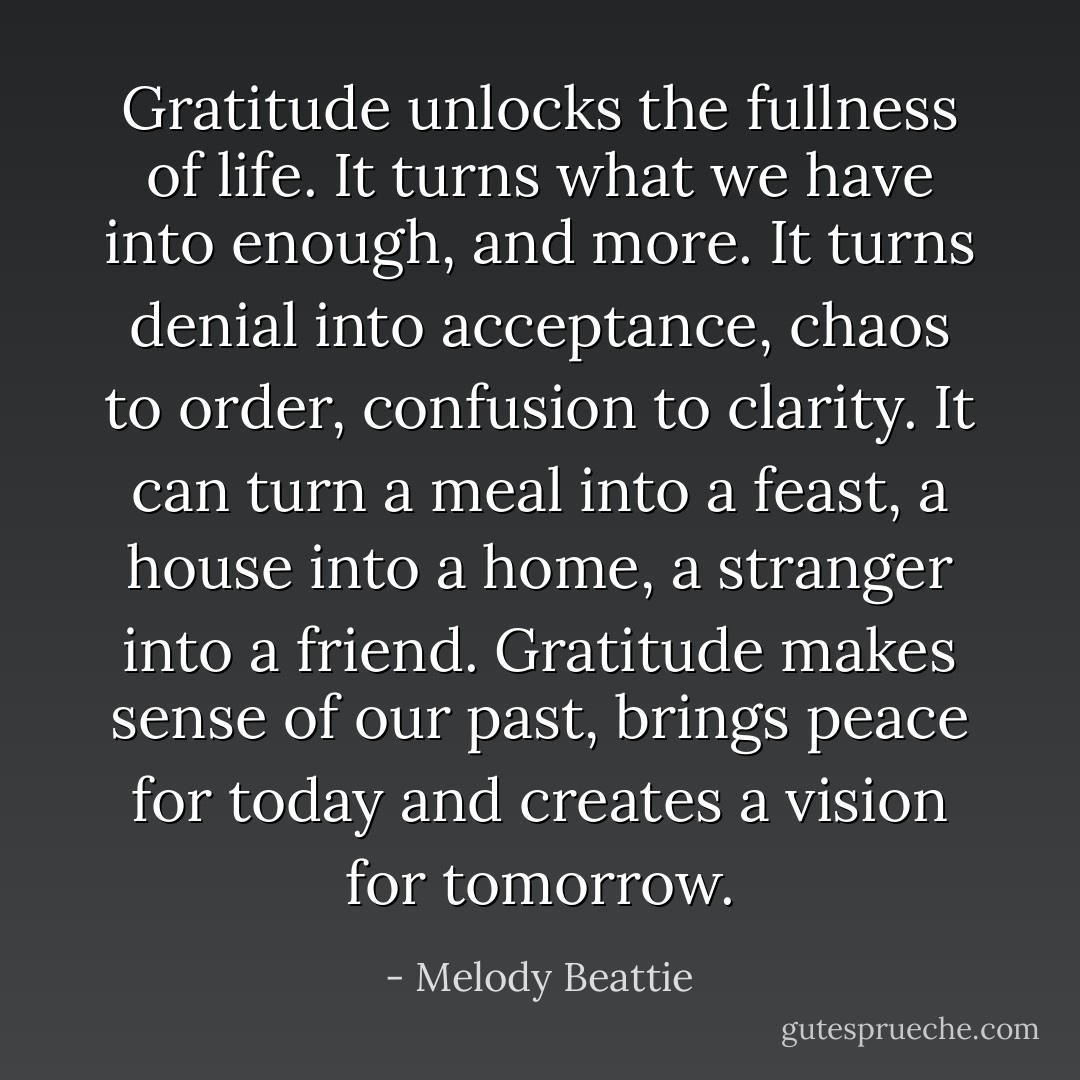 Gratitude unlocks the fullness of life. It turns what we have into enough, and more. It turns denial into acceptance, chaos to order, confusion to clarity. It can turn a meal into a feast, a house into a home, a stranger into a friend. Gratitude makes sense of our past, brings peace for today and creates a vision for tomorrow. - Melody Beattie