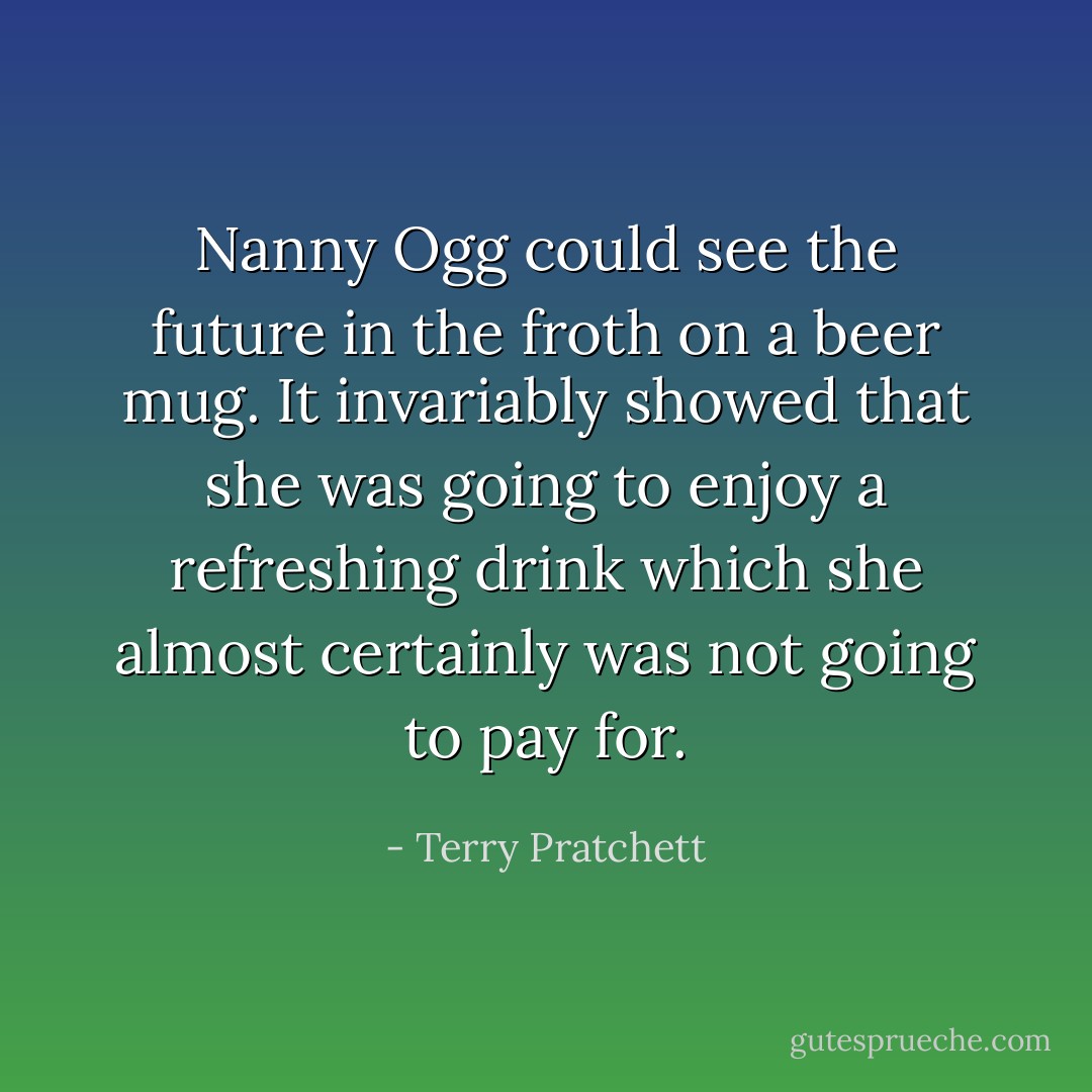 Nanny Ogg could see the future in the froth on a beer mug. It invariably showed that she was going to enjoy a refreshing drink which she almost certainly was not going to pay for. - Terry Pratchett