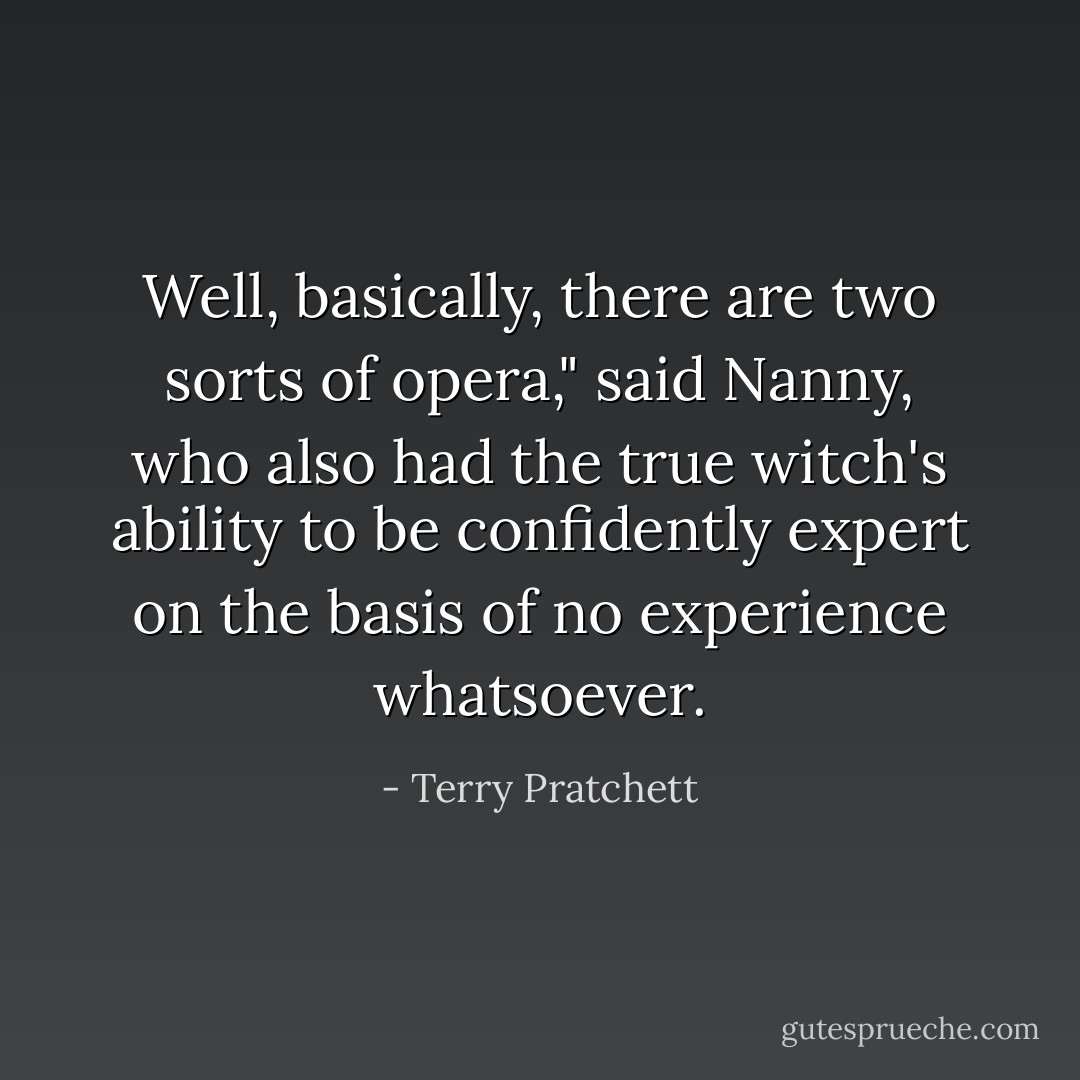 Well, basically, there are two sorts of opera," said Nanny, who also had the true witch's ability to be confidently expert on the basis of no experience whatsoever. - Terry Pratchett