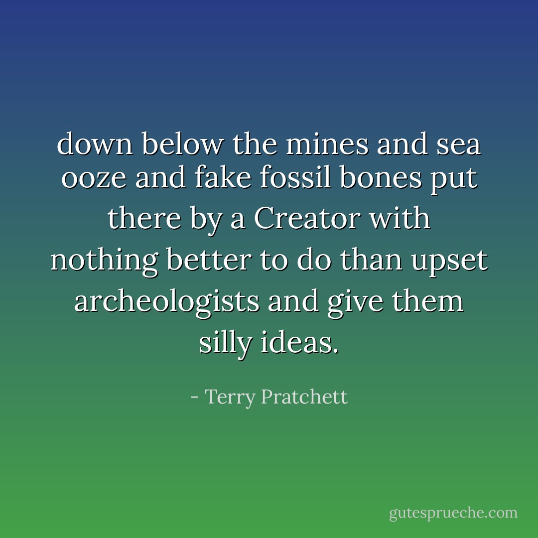 down below the mines and sea ooze and fake fossil bones put there by a Creator with nothing better to do than upset archeologists and give them silly ideas. - Terry Pratchett