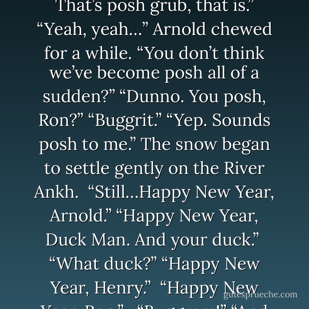 Arnold started to investigate the charitable donations as they maneuvered his trolley through the slush and drifts. “Tastes…sort of familiar,” he said. “Familiar like what?” “Like mud and old boots.” “Garn! That’s posh grub, that is.” “Yeah, yeah…” Arnold chewed for a while. “You don’t think we’ve become posh all of a sudden?” “Dunno. You posh, Ron?” “Buggrit.” “Yep. Sounds posh to me.” The snow began to settle gently on the River Ankh. <br />“Still…Happy New Year, Arnold.” “Happy New Year, Duck Man. And your duck.” <br />“What duck?”<br />“Happy New Year, Henry.” <br />“Happy New Year, Ron.” <br /><br />“Buggrem!” “And god bless us, every one,” said Arnold Sideways. The curtain of snow hid them from view. “Which god?” “Dunno. What’ve you got? - Terry Pratchett