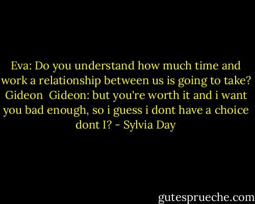 Eva: Do you understand how much time and work a relationship between us is going to take? Gideon<br /><br />Gideon: but you're worth it and i want you bad enough, so i guess i dont have a choice dont I? - Sylvia Day