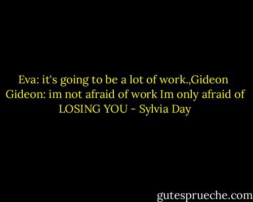 Eva: it's going to be a lot of work.,Gideon<br /><br />Gideon: im not afraid of work<br />Im only afraid of LOSING YOU - Sylvia Day