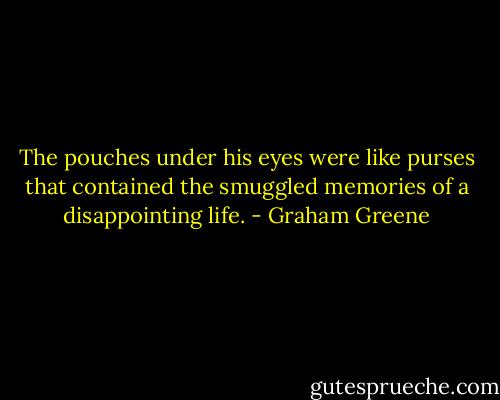 The pouches under his eyes were like purses that contained the smuggled memories of a disappointing life. - Graham Greene