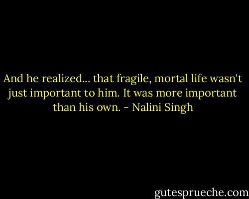 And he realized... that fragile, mortal life wasn't just important to him. It was more important than his own. - Nalini Singh