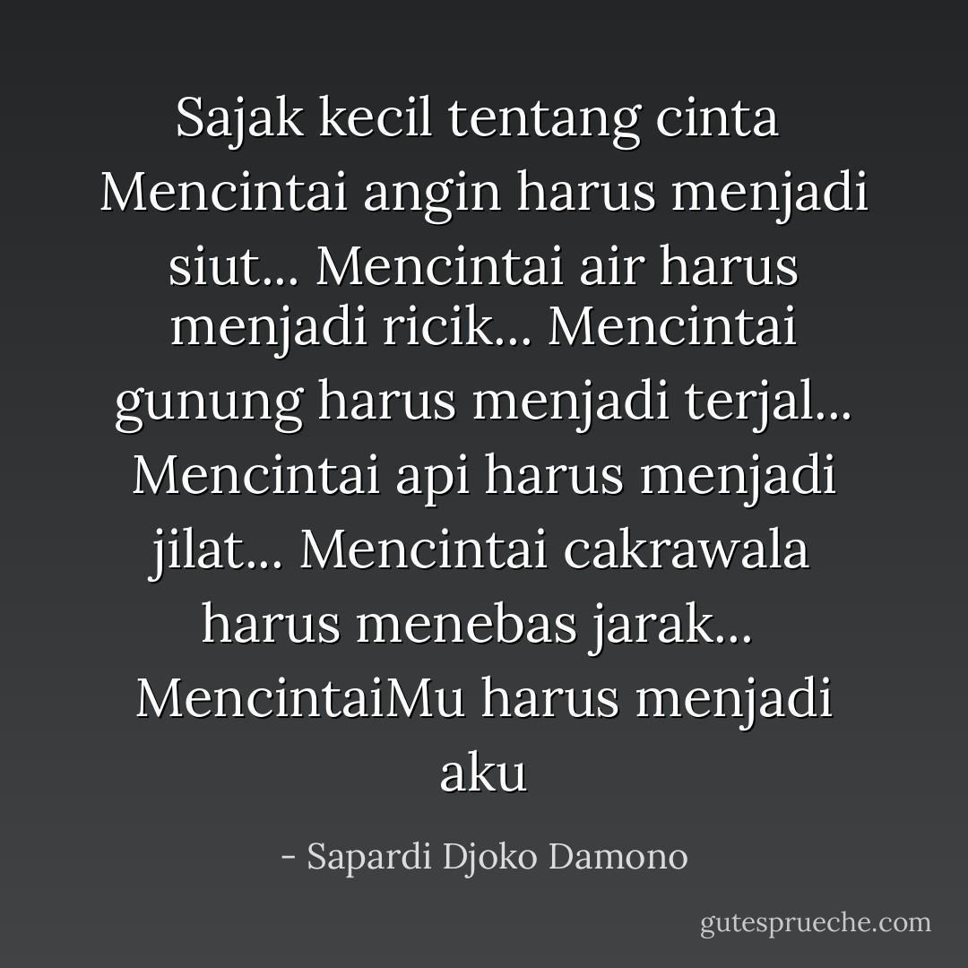 <b>Sajak kecil tentang cinta</b><br /><br />Mencintai angin harus menjadi siut...<br />Mencintai air harus menjadi ricik...<br />Mencintai gunung harus menjadi terjal...<br />Mencintai api harus menjadi jilat...<br />Mencintai cakrawala harus menebas jarak...<br /><br />MencintaiMu harus menjadi aku - Sapardi Djoko Damono