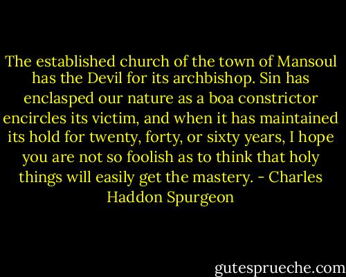 The established church of the town of Mansoul has the Devil for its archbishop. Sin has enclasped our nature as a boa constrictor encircles its victim, and when it has maintained its hold for twenty, forty, or sixty years, I hope you are not so foolish as to think that holy things will easily get the mastery. - Charles Haddon Spurgeon