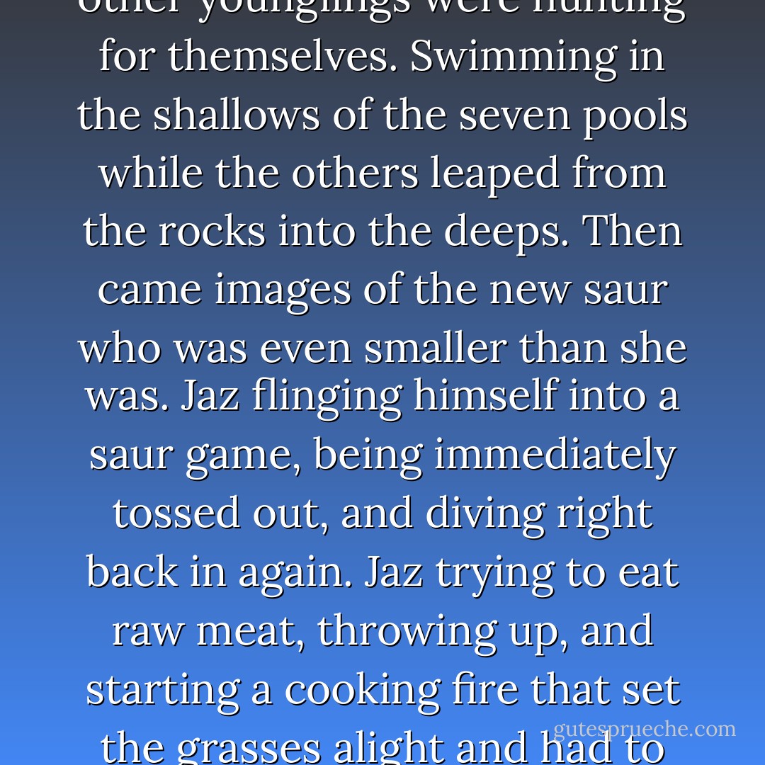 From behind me, Jaz let out an outraged cry, "Ash! I can take care of myself. I'm saur!"<br />I ignored him, and so did Hatches. She pranced closer, and pictures started to form in my mind, giving me a view of the world from the perspective of the smallest of the saurs. Trying to join in games with the others, and always being pushed away. Having her meat killed for eve, even though the other younglings were hunting for themselves. Swimming in the shallows of the seven pools while the others leaped from the rocks into the deeps. Then came images of the new saur who was even smaller than she was. Jaz flinging himself into a saur game, being immediately tossed out, and diving right back in again. Jaz trying to eat raw meat, throwing up, and starting a cooking fire that set the grasses alight and had to be stomped out with tough saur feet. Jaz chattering endlessly - would Hatches help him shape very small rocks so he could glue them to his fingers to make claws? Could Hatches listen to him practise his hissing to see if he had it right? Did Hatches think, if he was extra good, that Tramples-my-Enemies might let him ride on his back? - Ambelin Kwaymullina