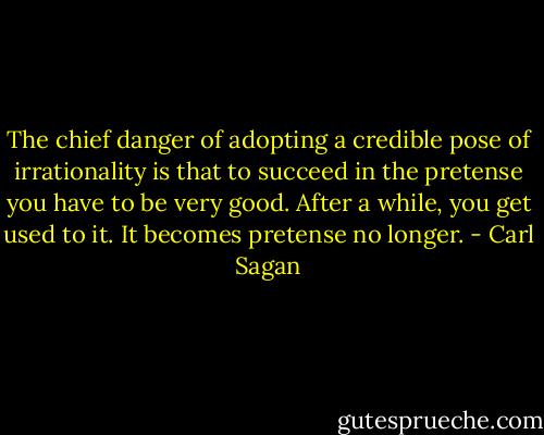 The chief danger of adopting a credible pose of irrationality is that to succeed in the pretense you have to be very good. After a while, you get used to it. It becomes pretense no longer. - Carl Sagan