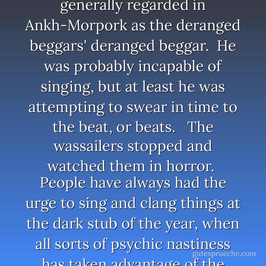 In front of the group was a legless man on a small wheeled trolley, who was singing at the top of his voice and banging two saucepans together. His name was Arnold Sideways. Pushing him along was Coffin Henry, whose croaking progress through an entirely different song was punctuated by bouts of off-the-beat coughing. He was accompanied by a perfectly ordinary-looking manin torn, dirty and yet expensive looking clothing, whose pleasant tenor voice was drowned out by the quaking of a duck on his head. He answered to the name of Duck Man, although he never seemed to understand why, or why he was always surrounded by people who seemed to see ducks where no ducks could be. And finally, being towed along by a small grey dog on a string, was Foul Ole Ron, generally regarded in Ankh-Morpork as the deranged beggars' deranged beggar. <br />He was probably incapable of singing, but at least he was attempting to swear in time to the beat, or beats. <br /><br />The wassailers stopped and watched them in horror.<br /><br />People have always had the urge to sing and clang things at the dark stub of the year, when all sorts of psychic nastiness has taken advantage of the long grey days and the deep shadows to lurk and breed. Lately people had taken to singing harmoniously, which rather lost the affect. Those who really understood just clanged something and shouted. <br /><br />The beggars were not in fact this well versed in folkloric practice. They were just making a din in the well-founded hope that people would give them money to stop.<br /><br />It was just possible to make out consensus song in there somewhere.<br /><br />"Hogswatch is coming,<br /><br />The pig is getting fat,<br /><br />Please put a dollar in the old man's hat<br /><br />If you ain't got a dollar a penny will do-"<br /><br />"And if you ain't got a penny," Foul Ole Ron yodeled, solo, 'Then- fghfgh yffg mfmfmf..." The Duck man had, with great Presence of mind, clamped a hand over Ron's mouth. - Terry Pratchett