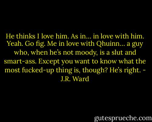 He thinks I love him. As in… in love with him. Yeah. Go fig. Me in love with Qhuinn… a guy who, when he’s not moody, is a slut and smart-ass. Except you want to know what the most fucked-up thing is, though? He’s right. - J.R. Ward