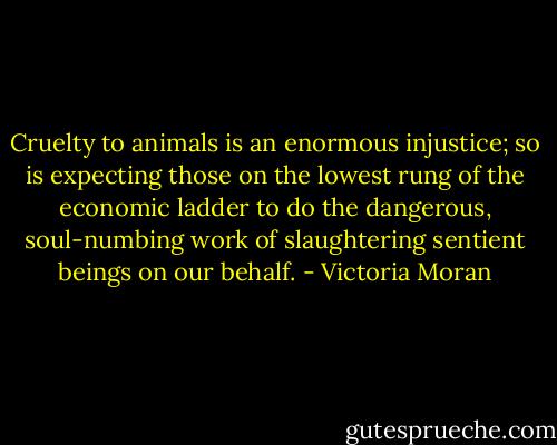 Cruelty to animals is an enormous injustice; so is expecting those on the lowest rung of the economic ladder to do the dangerous, soul-numbing work of slaughtering sentient beings on our behalf. - Victoria Moran
