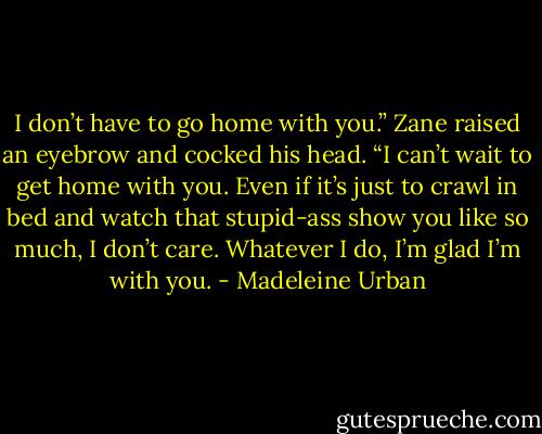I don’t have to go home with you.” Zane raised an eyebrow and cocked his head. “I can’t wait to get home with you. Even if it’s just to crawl in bed and watch that stupid-ass show you like so much, I don’t care. Whatever I do, I’m glad I’m with you. - Madeleine Urban
