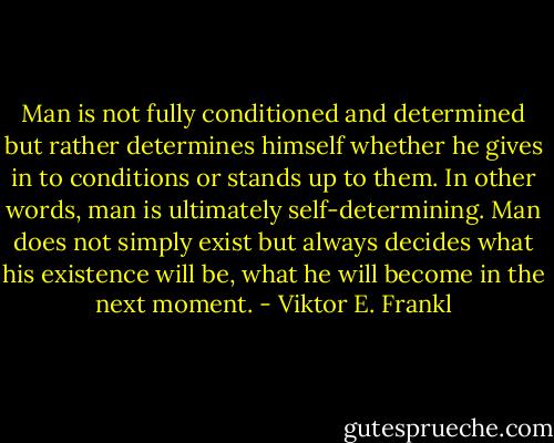 Man is not fully conditioned and determined but rather determines himself whether he gives in to conditions or stands up to them. In other words, man is ultimately self-determining. Man does not simply exist but always decides what his existence will be, what he will become in the next moment. - Viktor E. Frankl