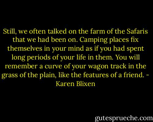 Still, we often talked on the farm of the Safaris that we had been on. Camping places fix themselves in your mind as if you had spent long periods of your life in them. You will remember a curve of your wagon track in the grass of the plain, like the features of a friend. - Karen Blixen