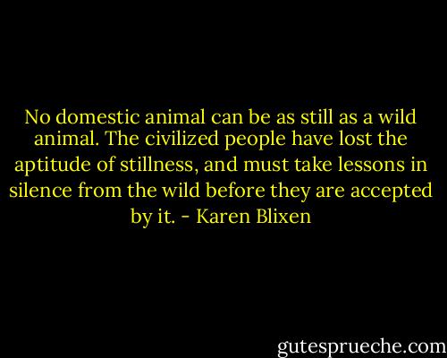 No domestic animal can be as still as a wild animal. The civilized people have lost the aptitude of stillness, and must take lessons in silence from the wild before they are accepted by it. - Karen Blixen