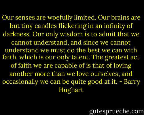 Our senses are woefully limited. Our brains are but tiny candles flickering in an infinity of darkness. Our only wisdom is to admit that we cannot understand, and since we cannot understand we must do the best we can with faith. which is our only talent. The greatest act of faith we are capable of is that of loving another more than we love ourselves, and occasionally we can be quite good at it. - Barry Hughart