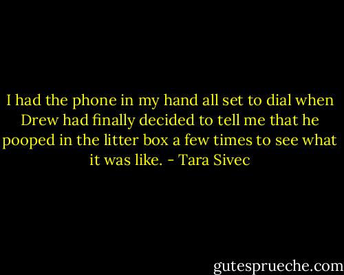 I had the phone in my hand all set to dial when Drew had finally decided to tell me that he pooped in the litter box a few times to see what it was like. - Tara Sivec