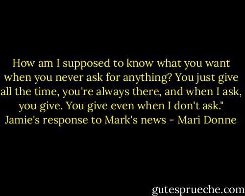 How am I supposed to know what you want when you never ask for anything? You just give all the time, you're always there, and when I ask, you give. You give even when I don't ask." Jamie's response to Mark's news - Mari Donne