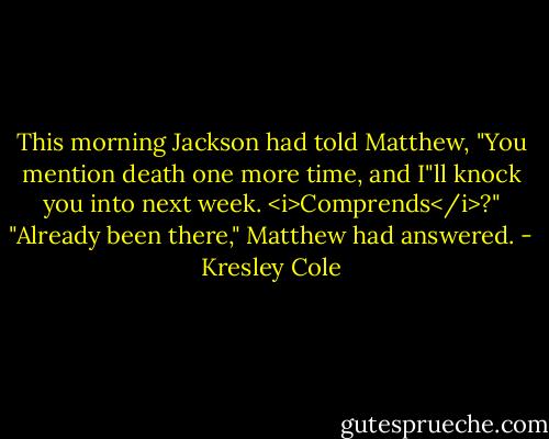 This morning Jackson had told Matthew, "You mention death one more time, and I"ll knock you into next week. <i>Comprends</i>?"<br />"Already been there," Matthew had answered. - Kresley Cole
