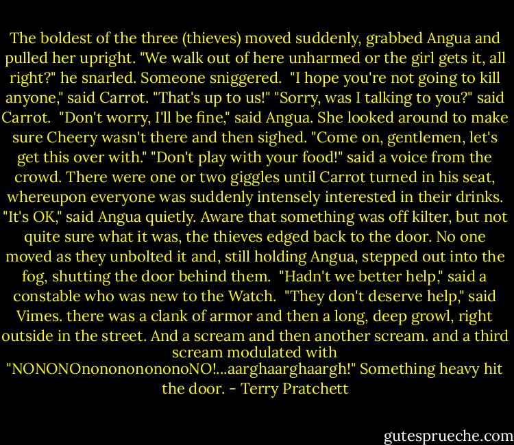 The boldest of the three (thieves) moved suddenly, grabbed Angua and pulled her upright. "We walk out of here unharmed or the girl gets it, all right?" he snarled. Someone sniggered. <br />"I hope you're not going to kill anyone," said Carrot.<br />"That's up to us!"<br />"Sorry, was I talking to you?" said Carrot. <br />"Don't worry, I'll be fine," said Angua. She looked around to make sure Cheery wasn't there and then sighed.<br />"Come on, gentlemen, let's get this over with."<br />"Don't play with your food!" said a voice from the crowd.<br />There were one or two giggles until Carrot turned in his seat, whereupon everyone was suddenly intensely interested in their drinks.<br />"It's OK," said Angua quietly.<br />Aware that something was off kilter, but not quite sure what it was, the thieves edged back to the door. No one moved as they unbolted it and, still holding Angua, stepped out into the fog, shutting the door behind them. <br />"Hadn't we better help," said a constable who was new to the Watch. <br />"They don't deserve help," said Vimes. there was a clank of armor and then a long, deep growl, right outside in the street. And a scream and then another scream. and a third scream modulated with "NONONOnonononononoNO!...aarghaarghaargh!" Something heavy hit the door. - Terry Pratchett
