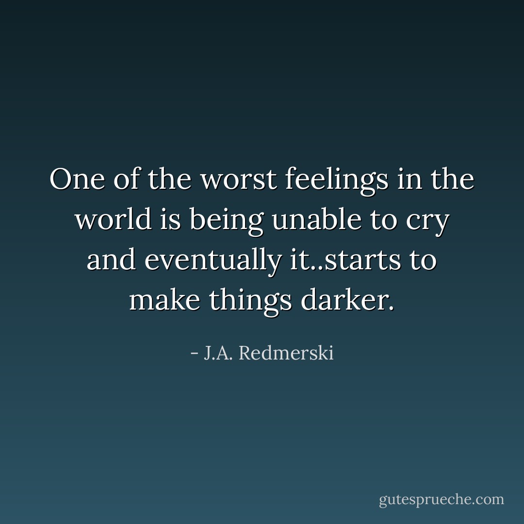 One of the worst feelings in the world is being unable to cry and eventually it..starts to make things darker. - J.A. Redmerski