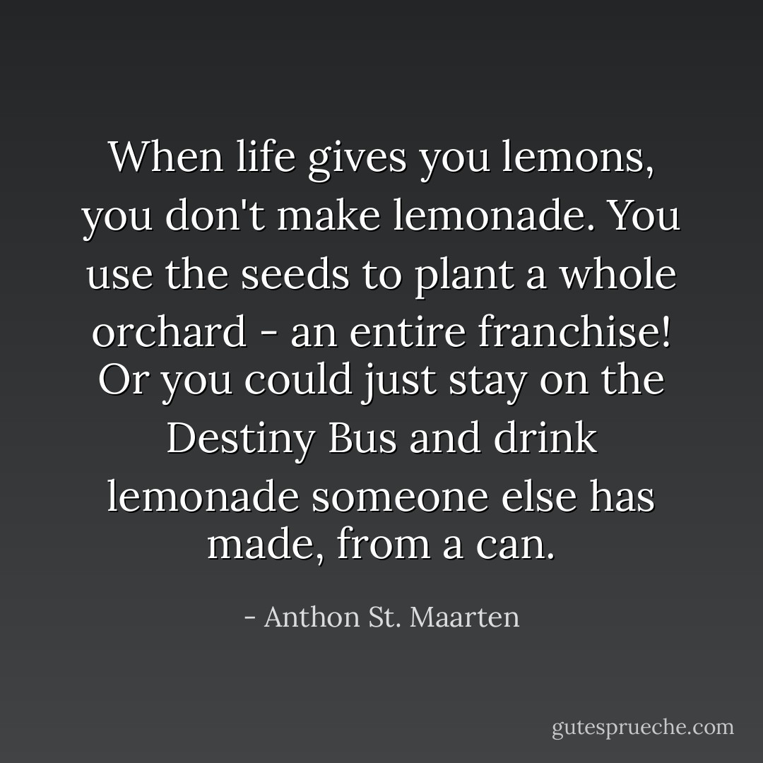 When life gives you lemons, you don't make lemonade. You use the seeds to plant a whole orchard - an entire franchise! Or you could just stay on the Destiny Bus and drink lemonade someone else has made, from a can. - Anthon St. Maarten