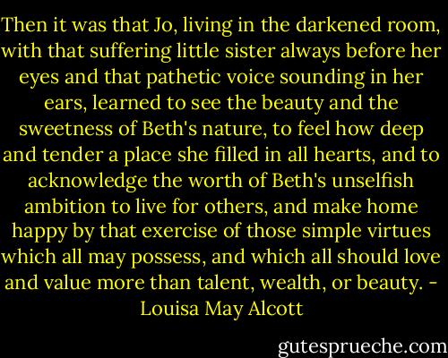 Then it was that Jo, living in the darkened room, with that suffering little sister always before her eyes and that pathetic voice sounding in her ears, learned to see the beauty and the sweetness of Beth's nature, to feel how deep and tender a place she filled in all hearts, and to acknowledge the worth of Beth's unselfish ambition to live for others, and make home happy by that exercise of those simple virtues which all may possess, and which all should love and value more than talent, wealth, or beauty. - Louisa May Alcott