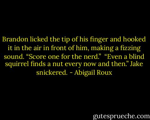 Brandon licked the tip of his finger and hooked it in the air in front of him, making a fizzing sound. “Score one for the nerd.” <br />“Even a blind squirrel finds a nut every now and then.” Jake snickered. - Abigail Roux