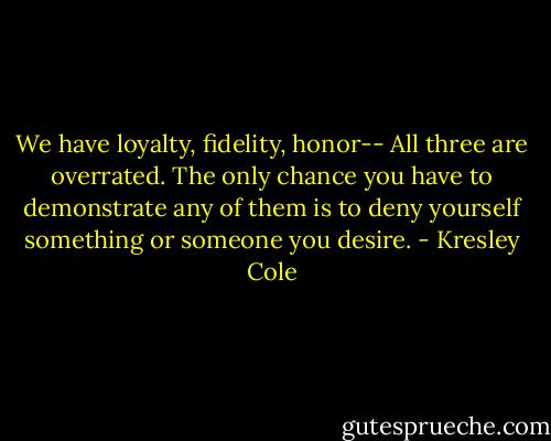 We have loyalty, fidelity, honor--<br />All three are overrated. The only chance you have to demonstrate any of them is to deny yourself something or someone you desire. - Kresley Cole