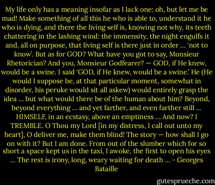 My life only has a meaning insofar as I lack one: oh, but let me be mad! Make something of all this he who is able to, understand it he who is dying, and there the living self is, knowing not why, its teeth chattering in the lashing wind: the immensity, the night engulfs it and, all on purpose, that living self is there just in order … ‘not to know’. But as for GOD? What have you got to say, Monsieur Rhetorician? And you, Monsieur Godfearer? — GOD, if He knew, would be a swine. I said ‘GOD, if He knew, would be a swine.’ He (He would I suppose be, at that particular moment, somewhat in disorder, his peruke would sit all askew) would entirely grasp the idea … but what would there be of the human about him? Beyond, beyond everything … and yet farther, and even farther still … HIMSELF, in an ecstasy, above an emptiness … And now? I TREMBLE. O Thou my Lord [in my distress, I call out unto my heart], O deliver me, make them blind! The story — how shall I go on with it?<br />But I am done.<br />From out of the slumber which for so short a space kept us in the taxi, I awoke, the first to open his eyes … The rest is irony, long, weary waiting for death … - Georges Bataille